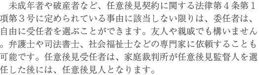 未成年者や破産者など、任意後見契約に関する法律第４条第１項第３号に定められている事由に該当しない限りは、委任者は、自由に受任者を選ぶことができます。友人や親戚でも構いません。弁護士や司法書士、社会福祉士などの専門家に依頼することも可能です。任意後見受任者は、家庭裁判所が任意後見監督人を選任した後には、任意後見人となります。