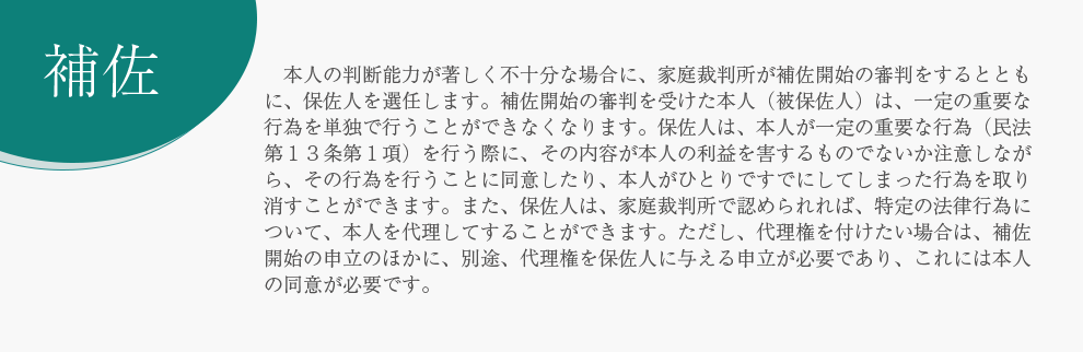 補佐 　本人の判断能力が著しく不十分な場合に、家庭裁判所が補佐開始の審判をするとともに、保佐人を選任します。補佐開始の審判を受けた本人（被保佐人）は、一定の重要な行為を単独で行うことができなくなります。保佐人は、本人が一定の重要な行為（民法第１３条第１項）を行う際に、その内容が本人の利益を害するものでないか注意しながら、その行為を行うことに同意したり、本人がひとりですでにしてしまった行為を取り消すことができます。また、保佐人は、家庭裁判所で認められれば、特定の法律行為について、本人を代理してすることができます。ただし、代理権を付けたい場合は、補佐開始の申立のほかに、別途、代理権を保佐人に与える申立が必要であり、これには本人の同意が必要です。