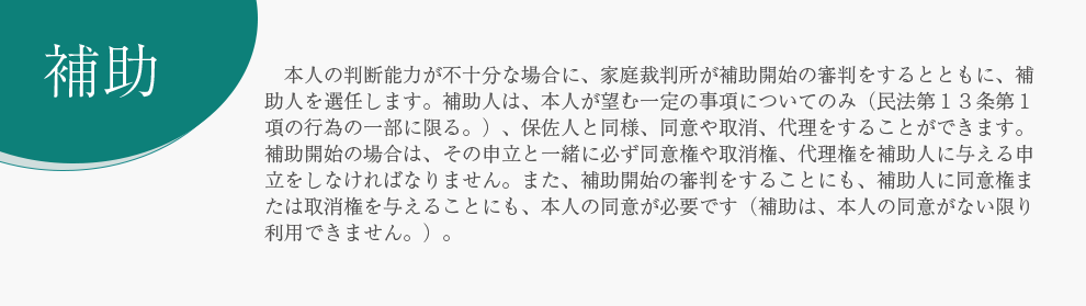 補助 　本人の判断能力が不十分な場合に、家庭裁判所が補助開始の審判をするとともに、補助人を選任します。補助人は、本人が望む一定の事項についてのみ（民法第１３条第１項の行為の一部に限る。）、保佐人と同様、同意や取消、代理をすることができます。　補助開始の場合は、その申立と一緒に必ず同意権や取消権、代理権を補助人に与える申立をしなければなりません。また、補助開始の審判をすることにも、補助人に同意権または取消権を与えることにも、本人の同意が必要です（補助は、本人の同意がない限り利用できません。）。