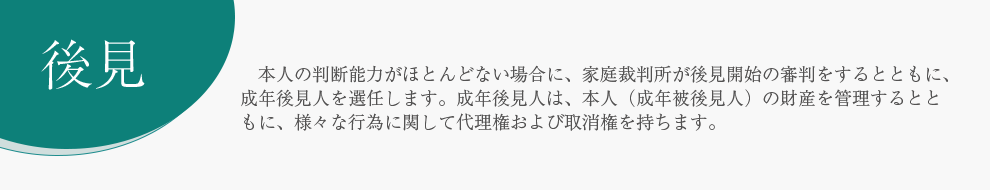 後見 　本人の判断能力がほとんどない場合に、家庭裁判所が後見開始の審判をするとともに、成年後見人を選任します。成年後見人は、本人（成年被後見人）の財産を管理するとともに、様々な行為に関して代理権および取消権を持ちます。