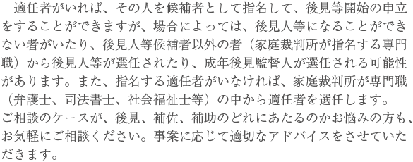 　適任者がいれば、その人を候補者として指名して、後見等開始の申立をすることができますが、場合によっては、後見人等になることができない者がいたり、後見人等候補者以外の者（家庭裁判所が指名する専門職）から後見人等が選任されたり、成年後見監督人が選任される可能性があります。また、指名する適任者がいなければ、家庭裁判所が専門職（弁護士、司法書士、社会福祉士等）の中から適任者を選任します。ご相談のケースが、後見、補佐、補助のどれにあたるのかお悩みの方も、お気軽にご相談ください。事案に応じて適切なアドバイスをさせていただきます。