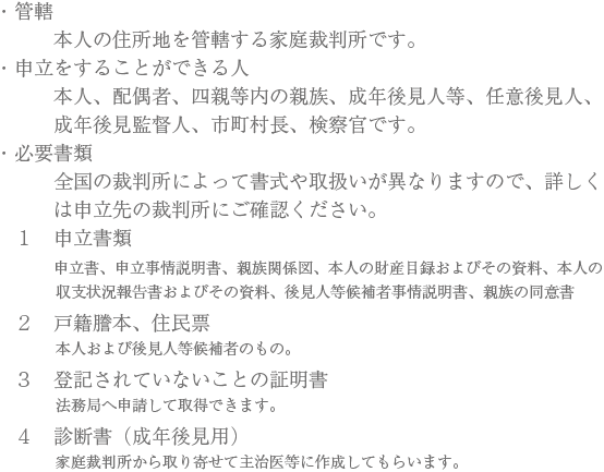 ・管轄　本人の住所地を管轄する家庭裁判所です。　・申立をすることができる人　本人、配偶者、四親等内の親族、成年後見人等、任意後見人、成年後見監督人、市町村長、検察官です。　・必要書類　全国の裁判所によって書式や取扱いが異なりますので、詳しくは申立先の裁判所にご確認ください。　１　申立書類　申立書、申立事情説明書、親族関係図、本人の財産目録およびその資料、本人の収支状況報告書およびその資料、後見人等候補者事情説明書、親族の同意書　２　戸籍謄本、住民票　本人および後見人等候補者のもの。　３　登記されていないことの証明書法務局へ申請して取得できます。　４　診断書（成年後見用）家庭裁判所から取り寄せて主治医等に作成してもらいます。