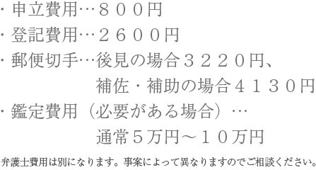 ・申立費用…８００円　・登記費用…２６００円　・郵便切手…後見の場合３２２０円、補佐・補助の場合４１３０円　・鑑定費用（必要がある場合）…通常５万円～１０万円