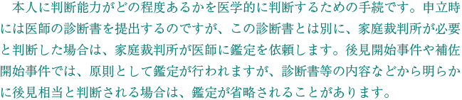 　本人に判断能力がどの程度あるかを医学的に判断するための手続です。申立時には医師の診断書を提出するのですが、この診断書とは別に、家庭裁判所が必要と判断した場合は、家庭裁判所が医師に鑑定を依頼します。後見開始事件や補佐開始事件では、原則として鑑定が行われますが、診断書等の内容などから明らかに後見相当と判断される場合は、鑑定が省略されることがあります。