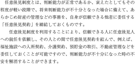 　法定後見とは、認知症などによって、現に本人の判断能力が低下した場合に、親族等の請求により、家庭裁判所が成年後見人等を選任する場合で、成年後見人等が法定の権限に基づいて本人の財産管理や身上監護を行う制度です。　法定後見には、判断能力の低下の程度により、後見、保佐、補助の３つの類型があります。